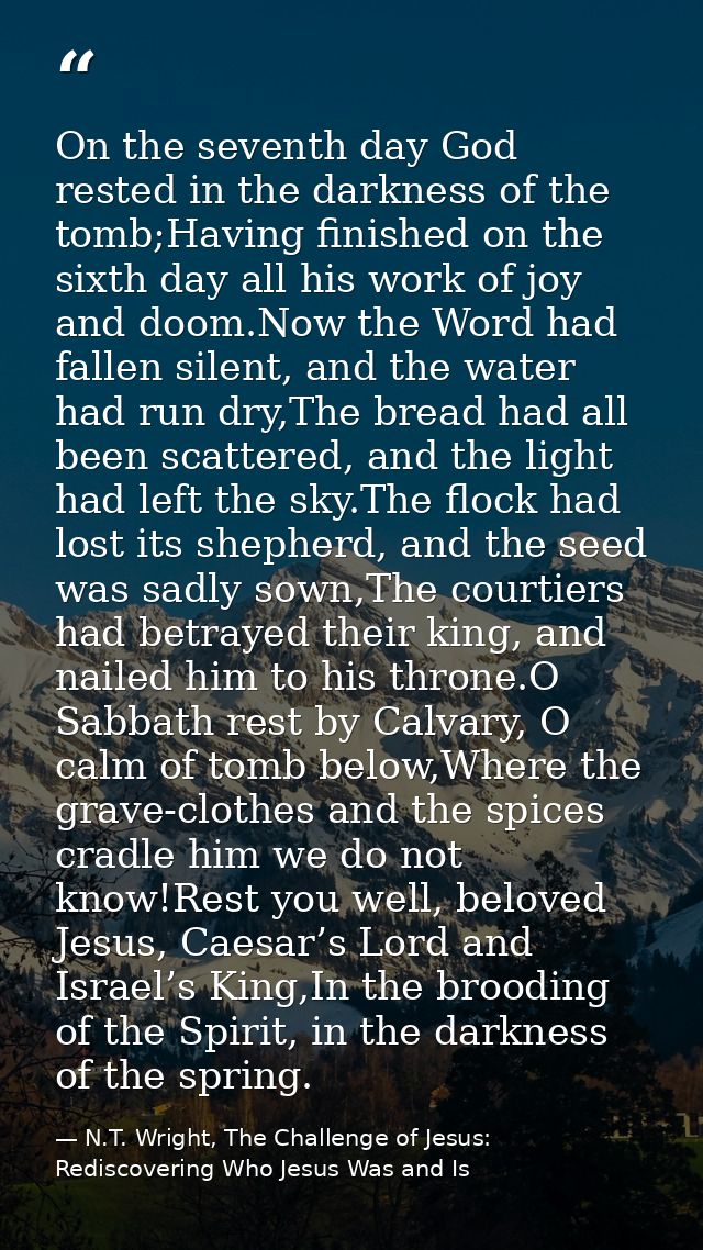 On the seventh day God rested in the darkness of the tomb;Having finished on the sixth day all his work of joy and doom. — N.T. Wright, The Challenge of Jesus: Rediscovering Who Jesus Was and Is