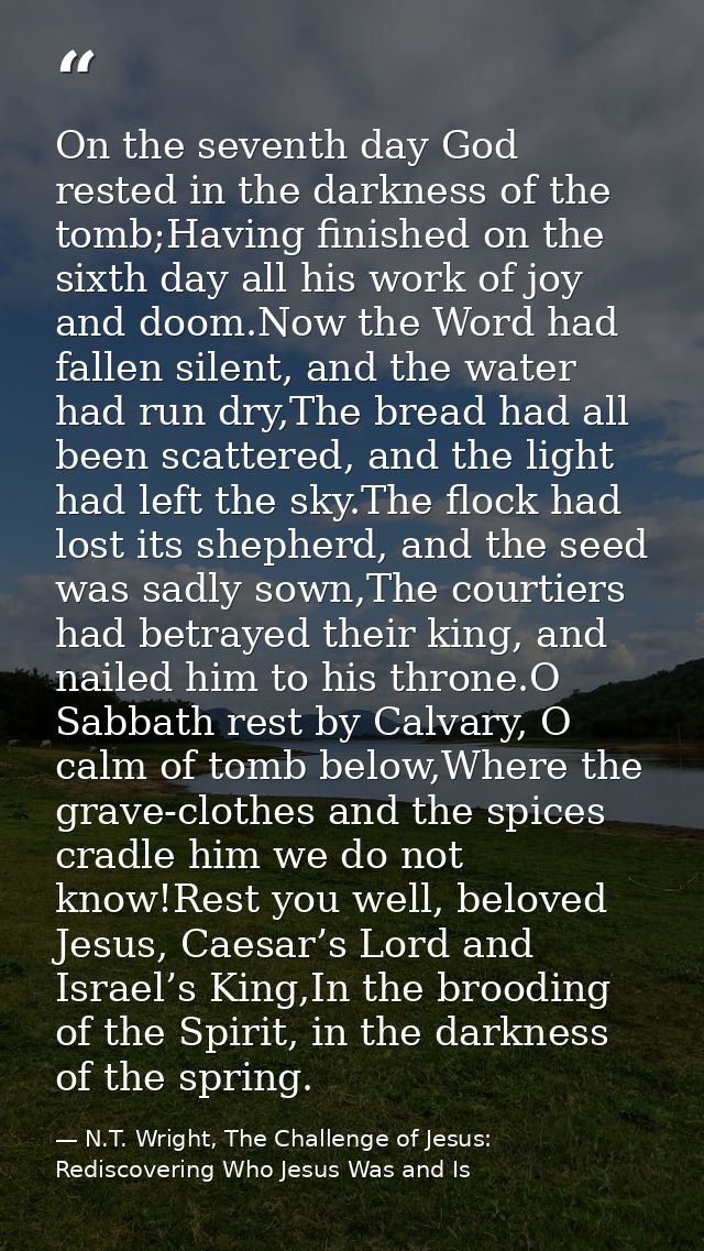 On the seventh day God rested in the darkness of the tomb;Having finished on the sixth day all his work of joy and doom. — N.T. Wright, The Challenge of Jesus: Rediscovering Who Jesus Was and Is