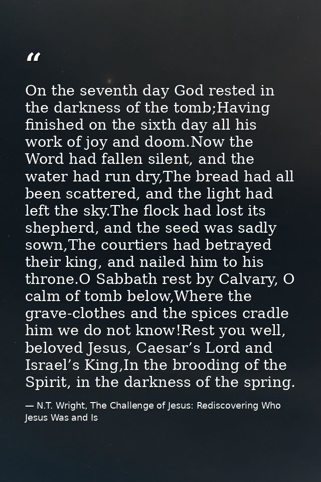 On the seventh day God rested in the darkness of the tomb;Having finished on the sixth day all his work of joy and doom. — N.T. Wright, The Challenge of Jesus: Rediscovering Who Jesus Was and Is