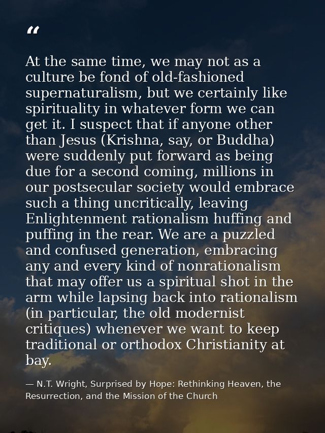At the same time, we may not as a culture be fond of old-fashioned supernaturalism, but we certainly like spirituality i — N.T. Wright, Surprised by Hope: Rethinking Heaven, the Resurrection, and the Mission of the Church