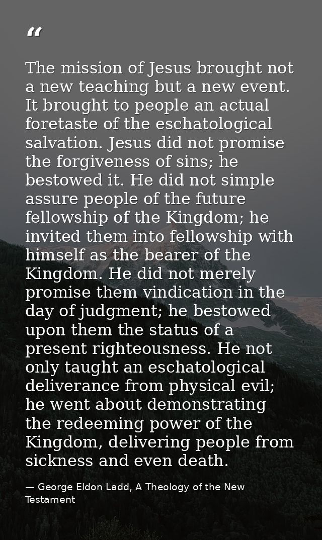 The mission of Jesus brought not a new teaching but a new event. It brought to people an actual foretaste of the eschato — George Eldon Ladd, A Theology of the New Testament