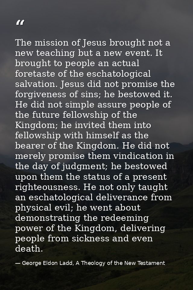 The mission of Jesus brought not a new teaching but a new event. It brought to people an actual foretaste of the eschato — George Eldon Ladd, A Theology of the New Testament