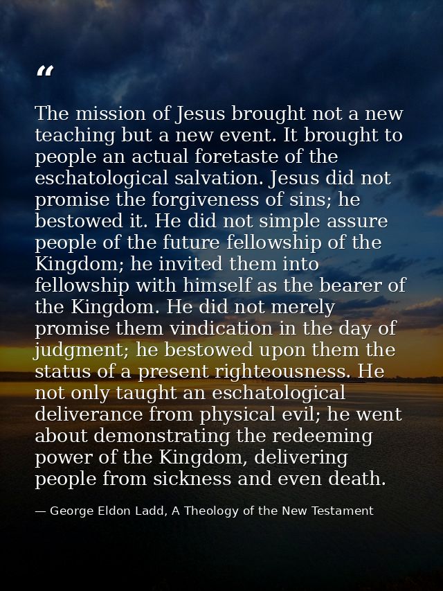 The mission of Jesus brought not a new teaching but a new event. It brought to people an actual foretaste of the eschato — George Eldon Ladd, A Theology of the New Testament