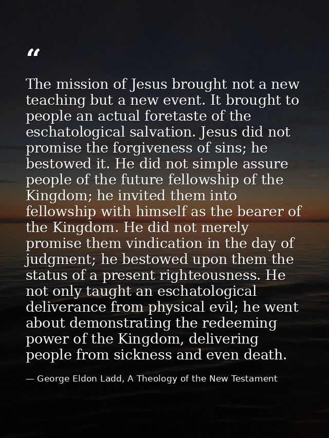 The mission of Jesus brought not a new teaching but a new event. It brought to people an actual foretaste of the eschato — George Eldon Ladd, A Theology of the New Testament