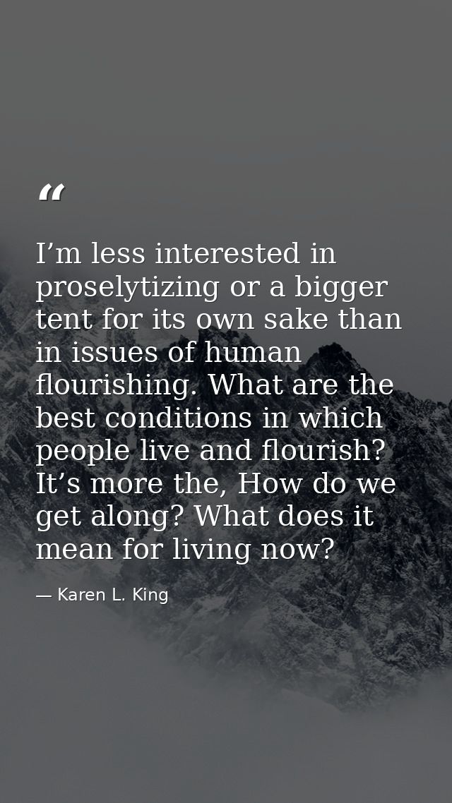I’m less interested in proselytizing or a bigger tent for its own sake than in issues of human flourishing. What are the — Karen L. King