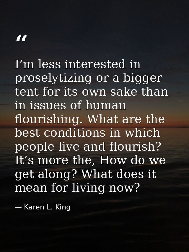 I’m less interested in proselytizing or a bigger tent for its own sake than in issues of human flourishing. What are the — Karen L. King