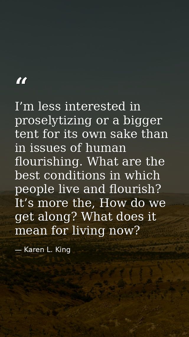 I’m less interested in proselytizing or a bigger tent for its own sake than in issues of human flourishing. What are the — Karen L. King
