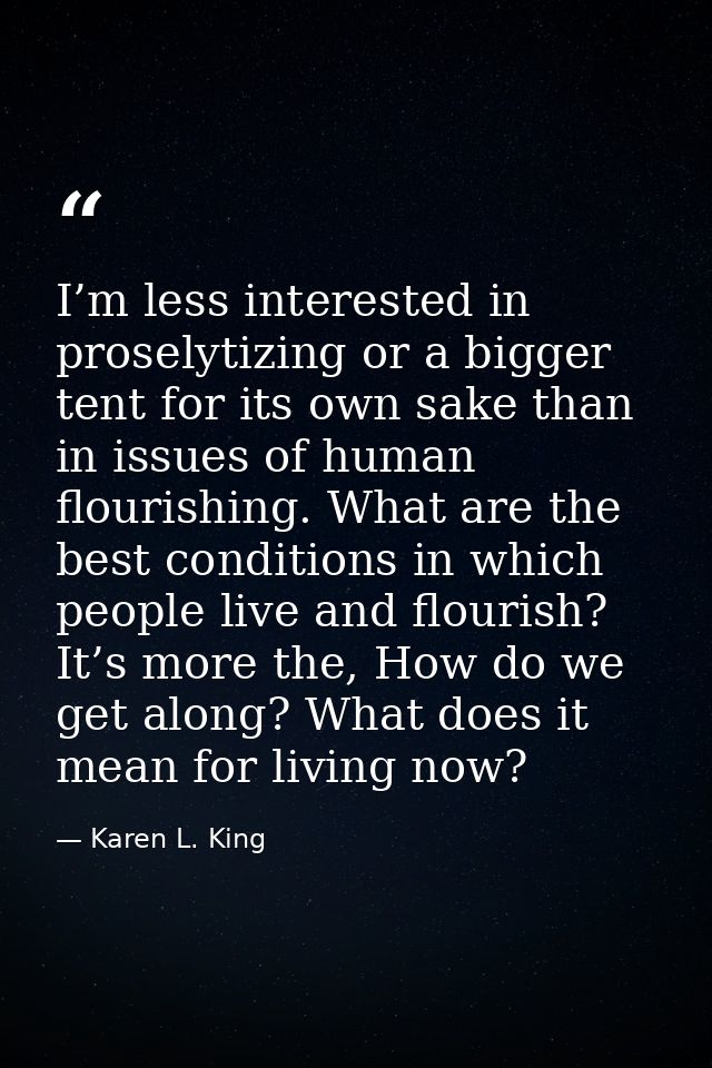 I’m less interested in proselytizing or a bigger tent for its own sake than in issues of human flourishing. What are the — Karen L. King