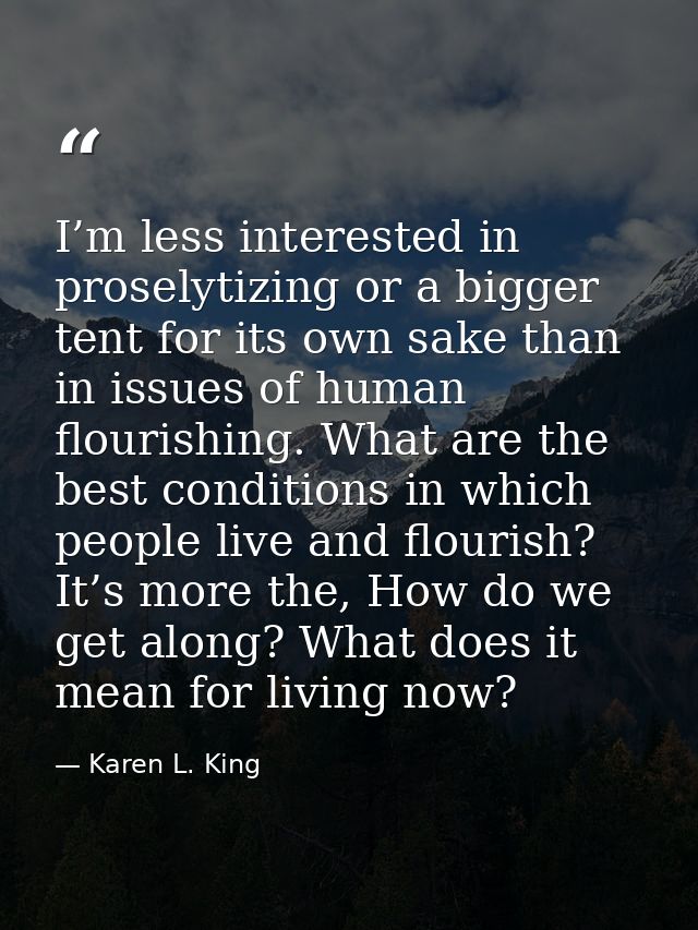 I’m less interested in proselytizing or a bigger tent for its own sake than in issues of human flourishing. What are the — Karen L. King