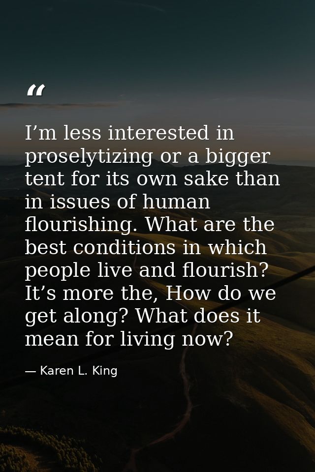 I’m less interested in proselytizing or a bigger tent for its own sake than in issues of human flourishing. What are the — Karen L. King