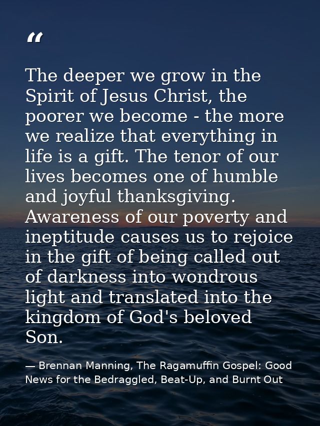 The deeper we grow in the Spirit of Jesus Christ, the poorer we become - the more we realize that everything in life is  — Brennan Manning, The Ragamuffin Gospel: Good News for the Bedraggled, Beat-Up, and Burnt Out