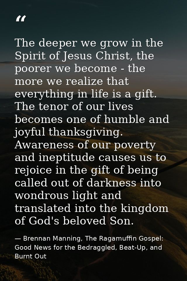The deeper we grow in the Spirit of Jesus Christ, the poorer we become - the more we realize that everything in life is  — Brennan Manning, The Ragamuffin Gospel: Good News for the Bedraggled, Beat-Up, and Burnt Out