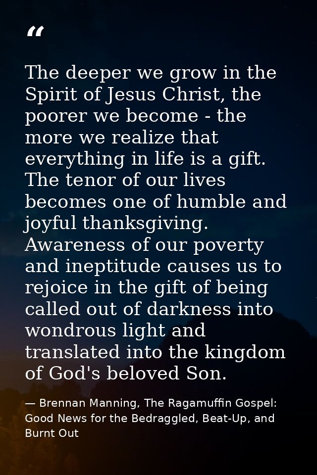 The deeper we grow in the Spirit of Jesus Christ, the poorer we become - the more we realize that everything in life is  — Brennan Manning, The Ragamuffin Gospel: Good News for the Bedraggled, Beat-Up, and Burnt Out