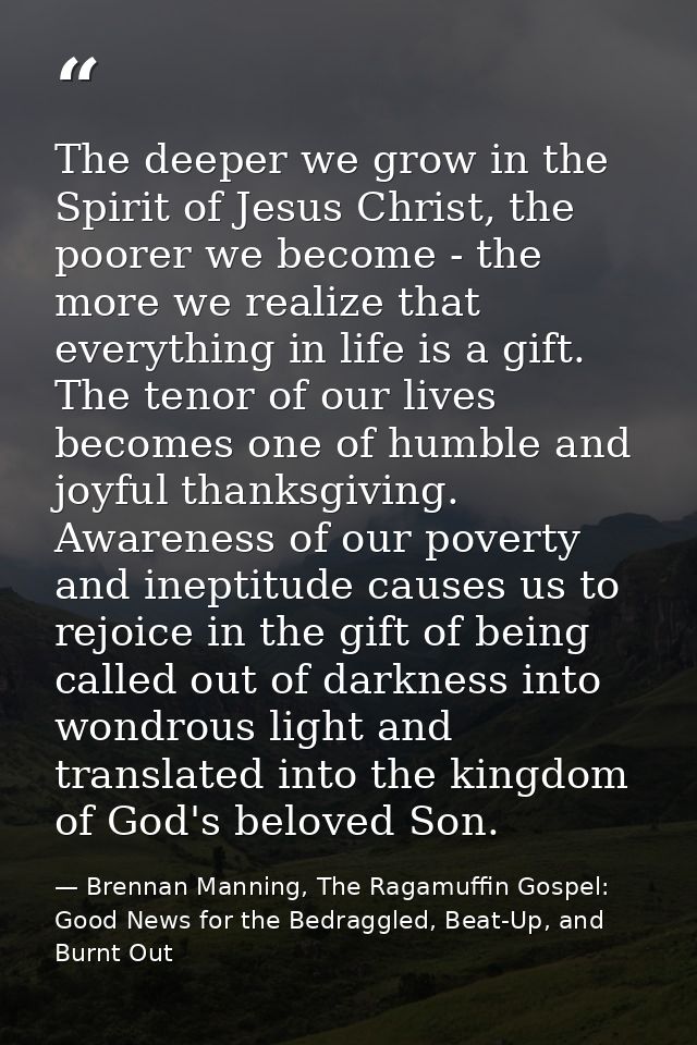 The deeper we grow in the Spirit of Jesus Christ, the poorer we become - the more we realize that everything in life is  — Brennan Manning, The Ragamuffin Gospel: Good News for the Bedraggled, Beat-Up, and Burnt Out