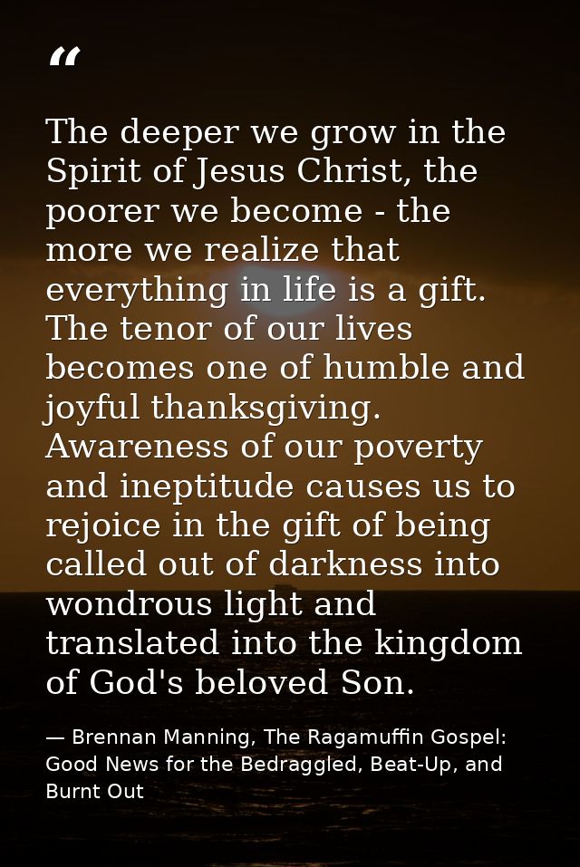 The deeper we grow in the Spirit of Jesus Christ, the poorer we become - the more we realize that everything in life is  — Brennan Manning, The Ragamuffin Gospel: Good News for the Bedraggled, Beat-Up, and Burnt Out
