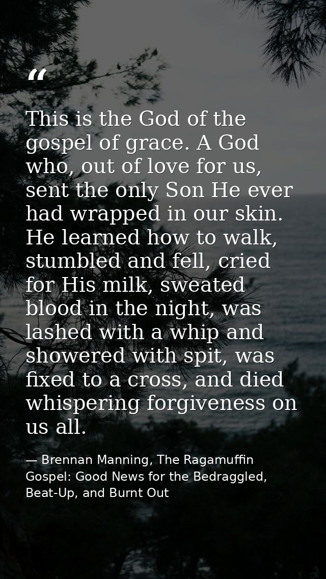 This is the God of the gospel of grace. A God who, out of love for us, sent the only Son He ever had wrapped in our skin — Brennan Manning, The Ragamuffin Gospel: Good News for the Bedraggled, Beat-Up, and Burnt Out