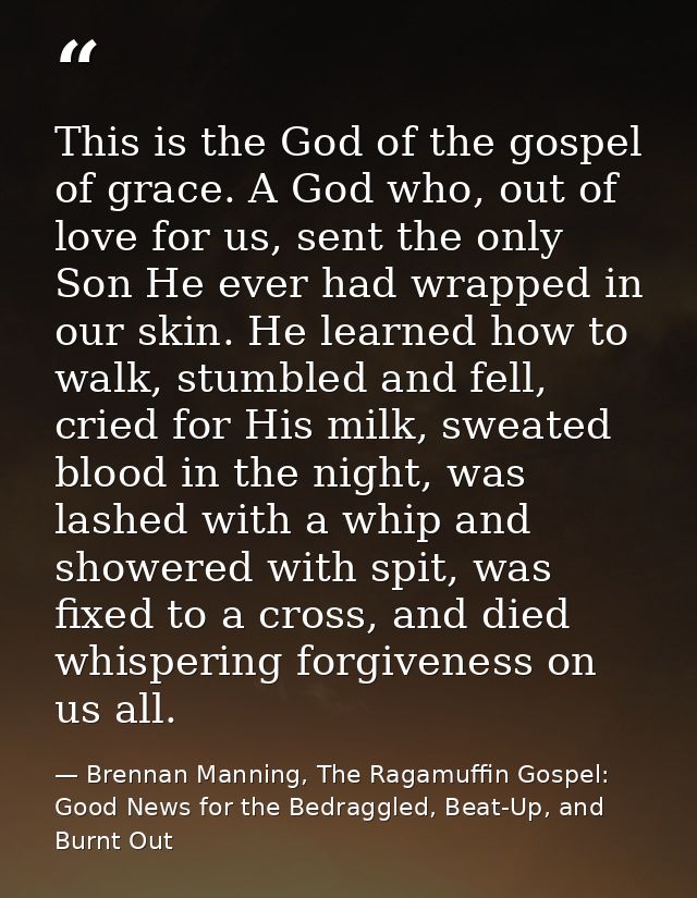 This is the God of the gospel of grace. A God who, out of love for us, sent the only Son He ever had wrapped in our skin — Brennan Manning, The Ragamuffin Gospel: Good News for the Bedraggled, Beat-Up, and Burnt Out