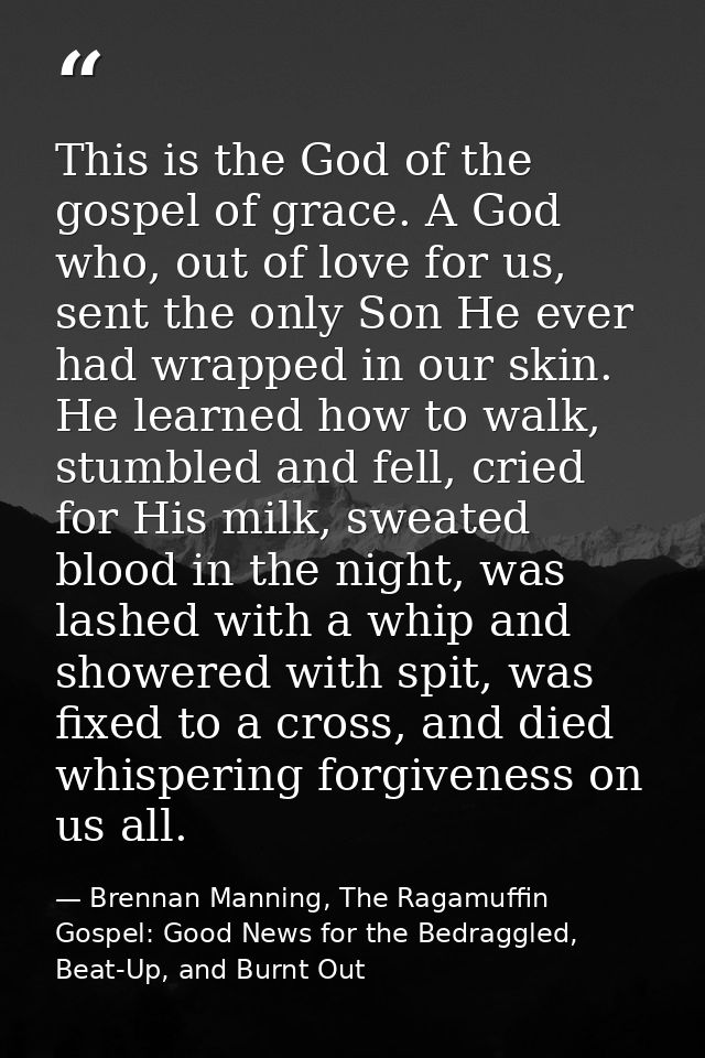 This is the God of the gospel of grace. A God who, out of love for us, sent the only Son He ever had wrapped in our skin — Brennan Manning, The Ragamuffin Gospel: Good News for the Bedraggled, Beat-Up, and Burnt Out