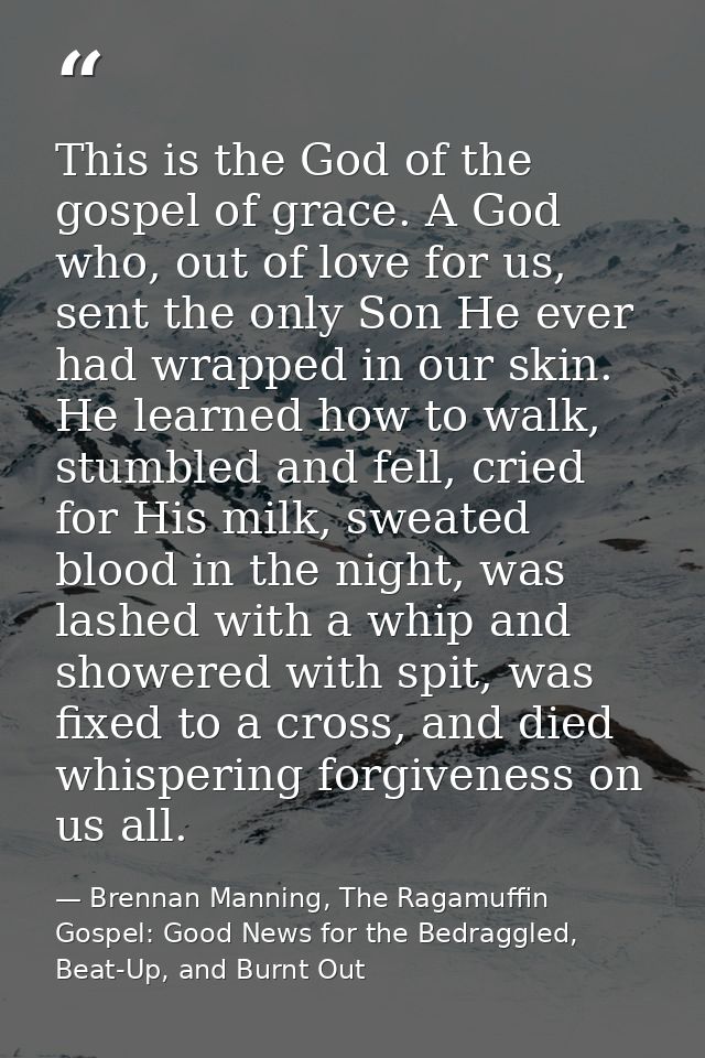 This is the God of the gospel of grace. A God who, out of love for us, sent the only Son He ever had wrapped in our skin — Brennan Manning, The Ragamuffin Gospel: Good News for the Bedraggled, Beat-Up, and Burnt Out