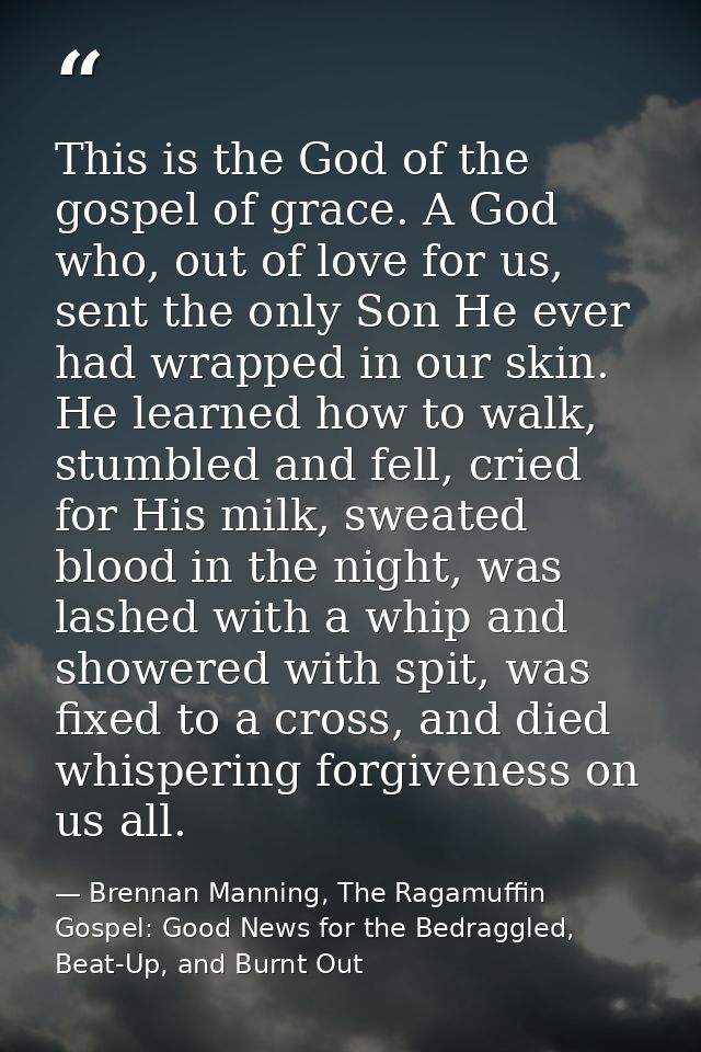 This is the God of the gospel of grace. A God who, out of love for us, sent the only Son He ever had wrapped in our skin — Brennan Manning, The Ragamuffin Gospel: Good News for the Bedraggled, Beat-Up, and Burnt Out
