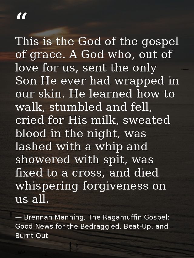 This is the God of the gospel of grace. A God who, out of love for us, sent the only Son He ever had wrapped in our skin — Brennan Manning, The Ragamuffin Gospel: Good News for the Bedraggled, Beat-Up, and Burnt Out