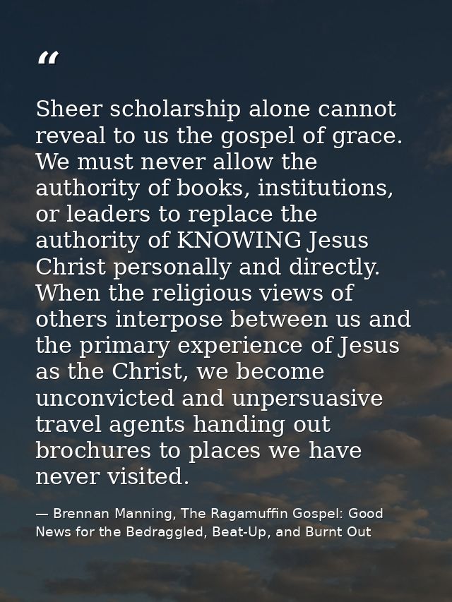 Sheer scholarship alone cannot reveal to us the gospel of grace. We must never allow the authority of books, institution — Brennan Manning, The Ragamuffin Gospel: Good News for the Bedraggled, Beat-Up, and Burnt Out