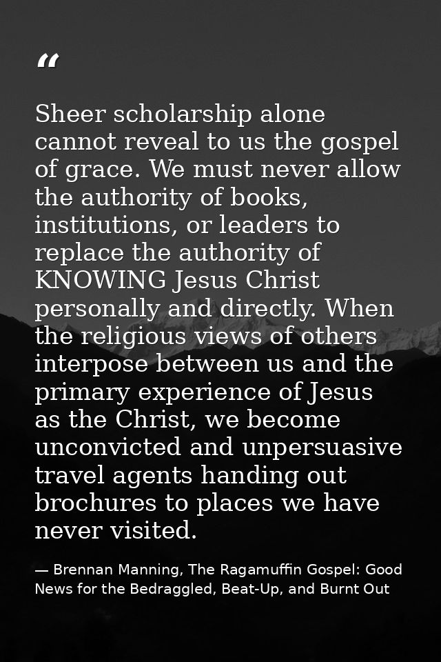 Sheer scholarship alone cannot reveal to us the gospel of grace. We must never allow the authority of books, institution — Brennan Manning, The Ragamuffin Gospel: Good News for the Bedraggled, Beat-Up, and Burnt Out