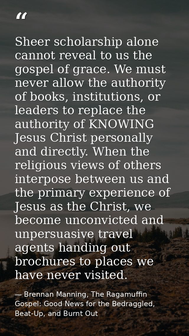 Sheer scholarship alone cannot reveal to us the gospel of grace. We must never allow the authority of books, institution — Brennan Manning, The Ragamuffin Gospel: Good News for the Bedraggled, Beat-Up, and Burnt Out