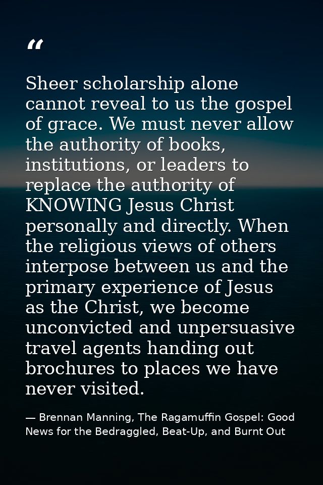 Sheer scholarship alone cannot reveal to us the gospel of grace. We must never allow the authority of books, institution — Brennan Manning, The Ragamuffin Gospel: Good News for the Bedraggled, Beat-Up, and Burnt Out