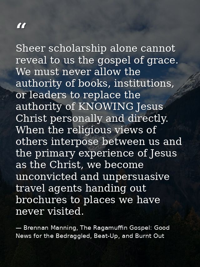 Sheer scholarship alone cannot reveal to us the gospel of grace. We must never allow the authority of books, institution — Brennan Manning, The Ragamuffin Gospel: Good News for the Bedraggled, Beat-Up, and Burnt Out