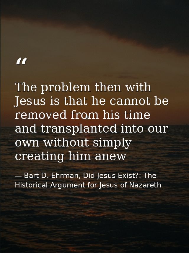 The problem then with Jesus is that he cannot be removed from his time and transplanted into our own without simply crea — Bart D. Ehrman, Did Jesus Exist?: The Historical Argument for Jesus of Nazareth