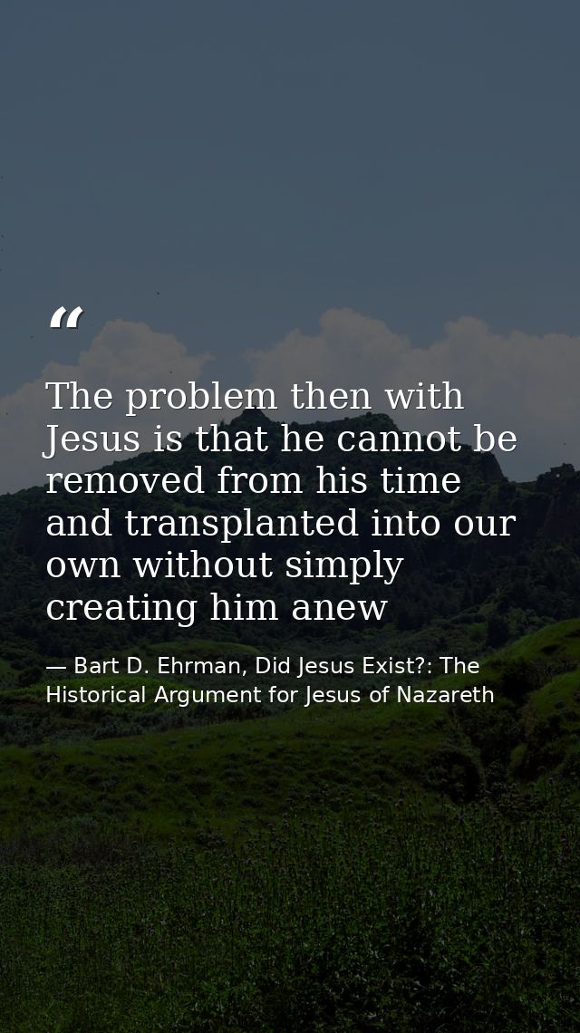 The problem then with Jesus is that he cannot be removed from his time and transplanted into our own without simply crea — Bart D. Ehrman, Did Jesus Exist?: The Historical Argument for Jesus of Nazareth