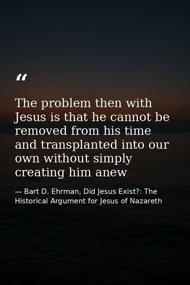 The problem then with Jesus is that he cannot be removed from his time and transplanted into our own without simply crea — Bart D. Ehrman, Did Jesus Exist?: The Historical Argument for Jesus of Nazareth