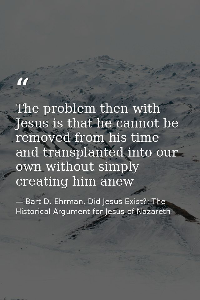 The problem then with Jesus is that he cannot be removed from his time and transplanted into our own without simply crea — Bart D. Ehrman, Did Jesus Exist?: The Historical Argument for Jesus of Nazareth