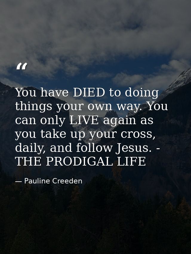 You have DIED to doing things your own way. You can only LIVE again as you take up your cross, daily, and follow Jesus.  — Pauline Creeden
