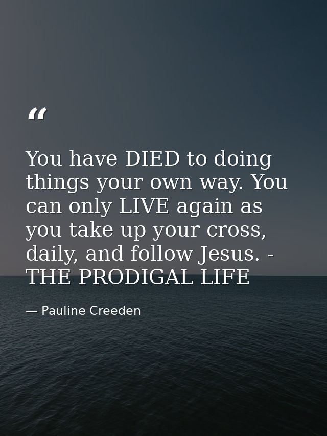 You have DIED to doing things your own way. You can only LIVE again as you take up your cross, daily, and follow Jesus.  — Pauline Creeden