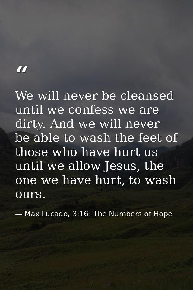 We will never be cleansed until we confess we are dirty. And we will never be able to wash the feet of those who have hu — Max Lucado, 3:16: The Numbers of Hope