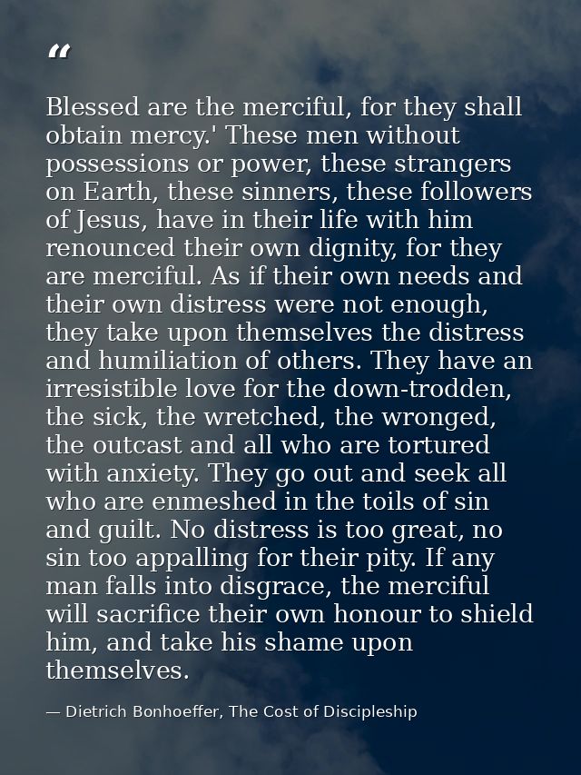 Blessed are the merciful, for they shall obtain mercy.' These men without possessions or power, these strangers on Earth — Dietrich Bonhoeffer, The Cost of Discipleship