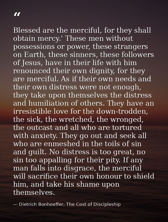 Blessed are the merciful, for they shall obtain mercy.' These men without possessions or power, these strangers on Earth — Dietrich Bonhoeffer, The Cost of Discipleship