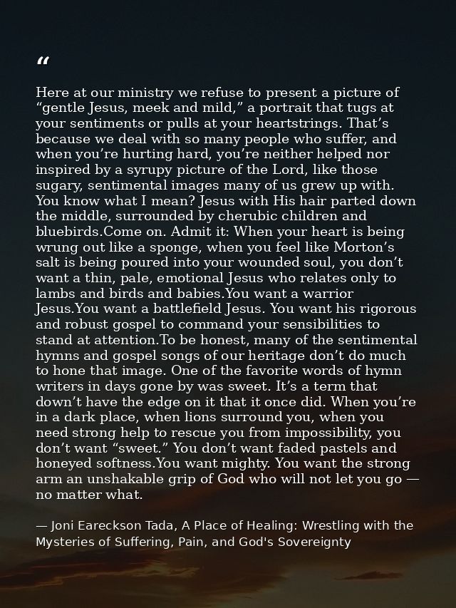 Here at our ministry we refuse to present a picture of “gentle Jesus, meek and mild,” a portrait that tugs at your senti — Joni Eareckson Tada, A Place of Healing: Wrestling with the Mysteries of Suffering, Pain, and God's Sovereignty