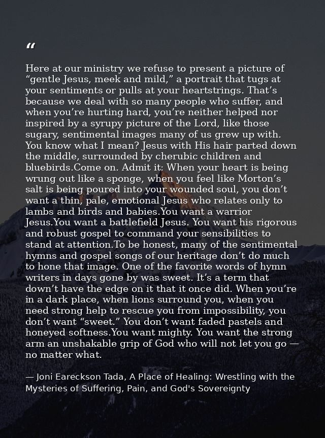 Here at our ministry we refuse to present a picture of “gentle Jesus, meek and mild,” a portrait that tugs at your senti — Joni Eareckson Tada, A Place of Healing: Wrestling with the Mysteries of Suffering, Pain, and God's Sovereignty
