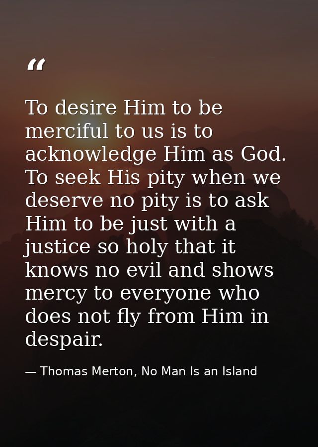 To desire Him to be merciful to us is to acknowledge Him as God. To seek His pity when we deserve no pity is to ask Him  — Thomas Merton, No Man Is an Island