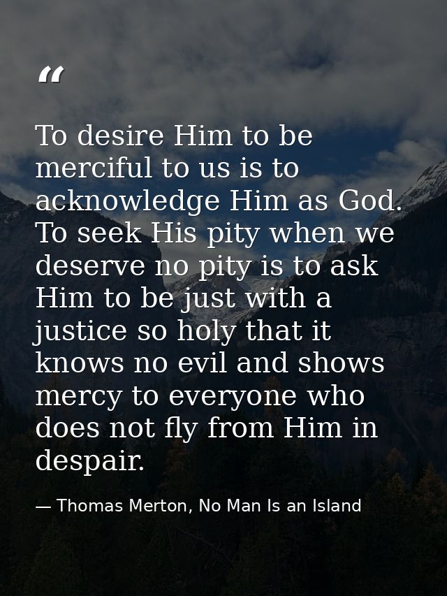 To desire Him to be merciful to us is to acknowledge Him as God. To seek His pity when we deserve no pity is to ask Him  — Thomas Merton, No Man Is an Island