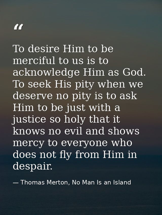 To desire Him to be merciful to us is to acknowledge Him as God. To seek His pity when we deserve no pity is to ask Him  — Thomas Merton, No Man Is an Island