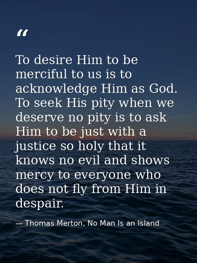 To desire Him to be merciful to us is to acknowledge Him as God. To seek His pity when we deserve no pity is to ask Him  — Thomas Merton, No Man Is an Island
