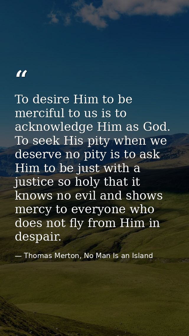 To desire Him to be merciful to us is to acknowledge Him as God. To seek His pity when we deserve no pity is to ask Him  — Thomas Merton, No Man Is an Island