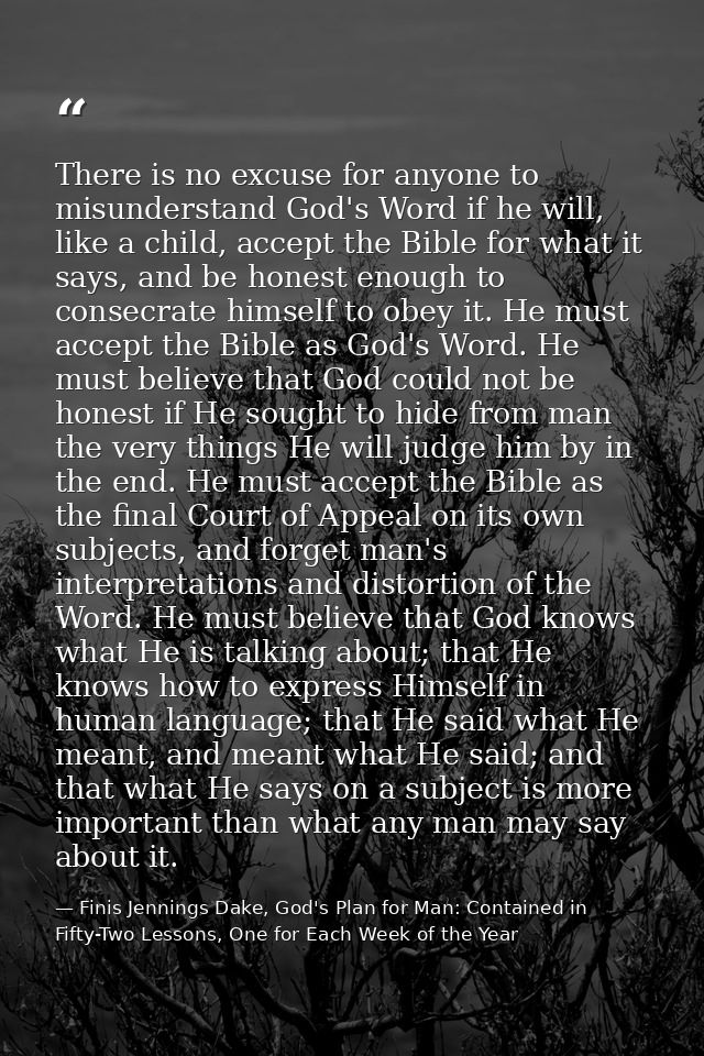 There is no excuse for anyone to misunderstand God's Word if he will, like a child, accept the Bible for what it says, a — Finis Jennings Dake, God's Plan for Man: Contained in Fifty-Two Lessons, One for Each Week of the Year