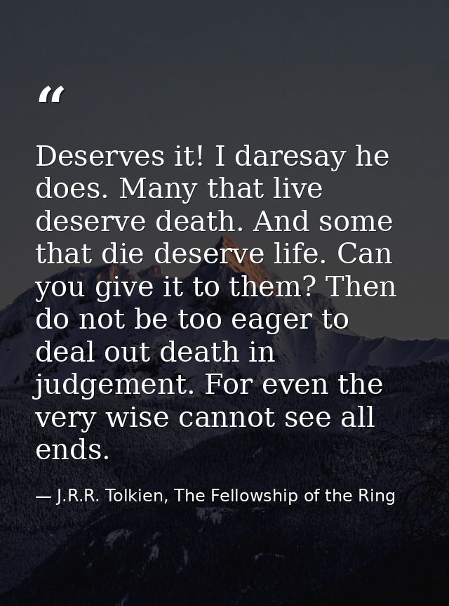 Deserves it! I daresay he does. Many that live deserve death. And some that die deserve life. Can you give it to them? T — J.R.R. Tolkien, The Fellowship of the Ring