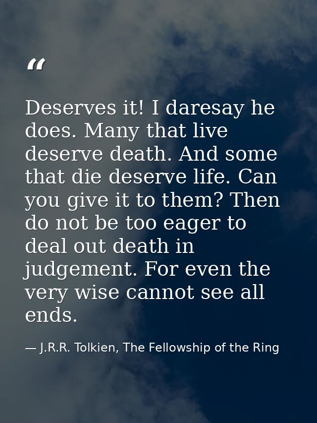 Deserves it! I daresay he does. Many that live deserve death. And some that die deserve life. Can you give it to them? T — J.R.R. Tolkien, The Fellowship of the Ring