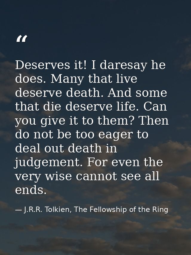 Deserves it! I daresay he does. Many that live deserve death. And some that die deserve life. Can you give it to them? T — J.R.R. Tolkien, The Fellowship of the Ring